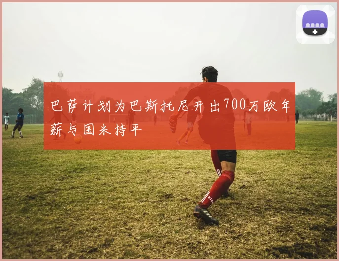 巴萨计划为巴斯托尼开出700万欧年薪与国米持平