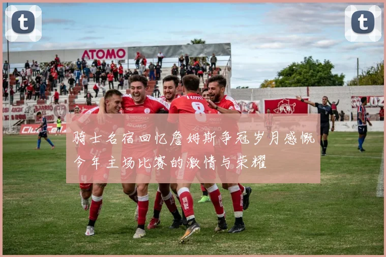 骑士名宿回忆詹姆斯争冠岁月感慨今年主场比赛的激情与荣耀