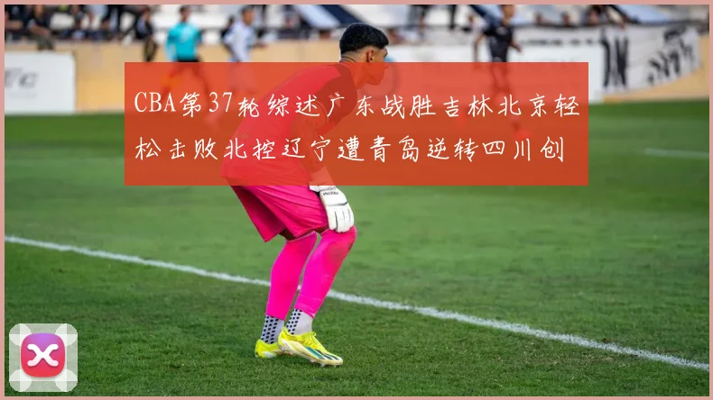 CBA第37轮综述广东战胜吉林北京轻松击败北控辽宁遭青岛逆转四川创下37连败纪录