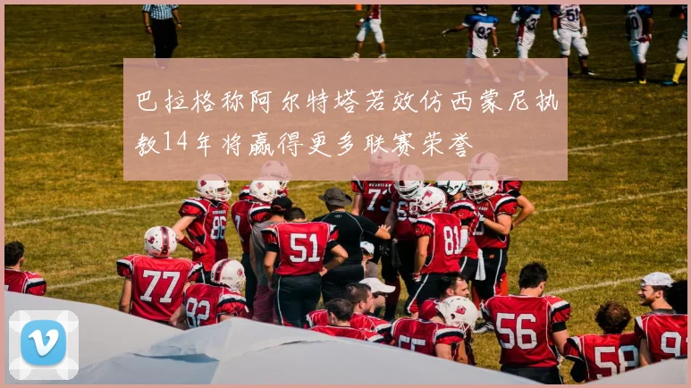 巴拉格称阿尔特塔若效仿西蒙尼执教14年将赢得更多联赛荣誉