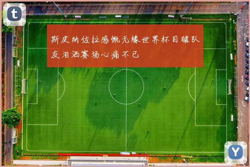 斯皮纳佐拉感慨无缘世界杯目睹队友泪洒赛场心痛不已