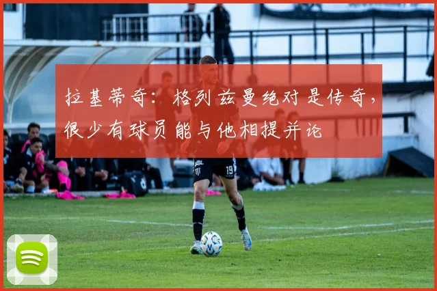 拉基蒂奇：格列兹曼绝对是传奇，很少有球员能与他相提并论