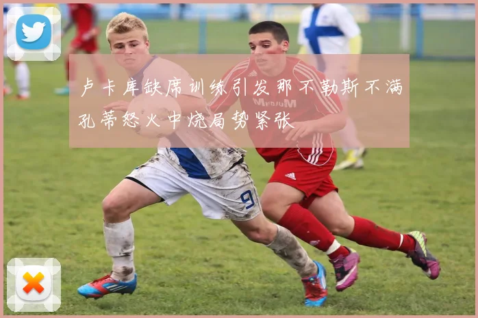 卢卡库缺席训练引发那不勒斯不满孔蒂怒火中烧局势紧张