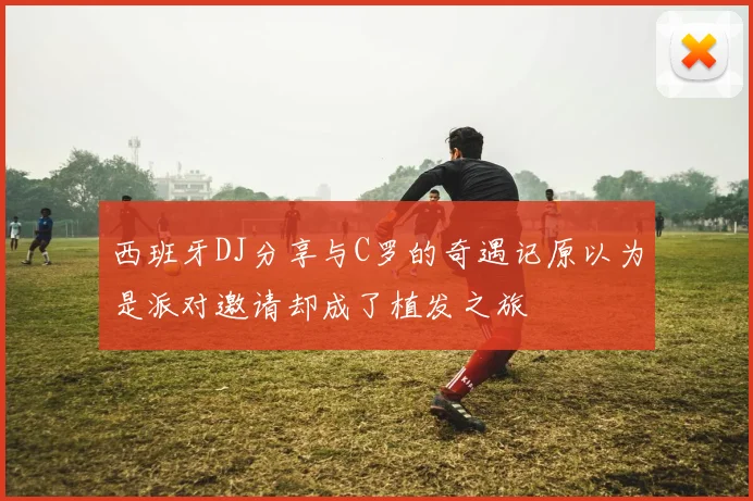 西班牙DJ分享与C罗的奇遇记原以为是派对邀请却成了植发之旅