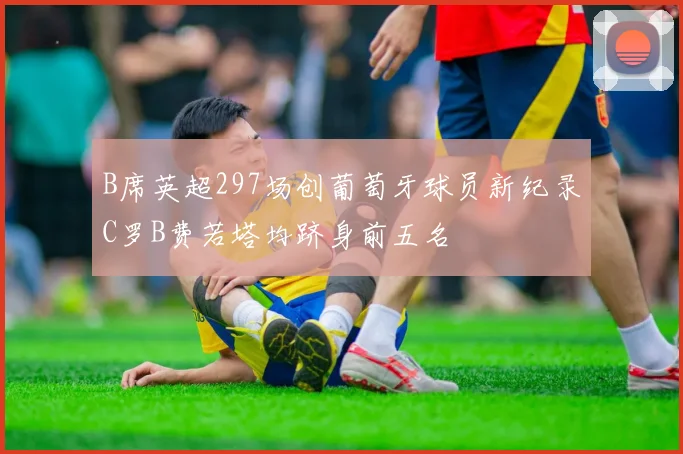 B席英超297场创葡萄牙球员新纪录C罗B费若塔均跻身前五名