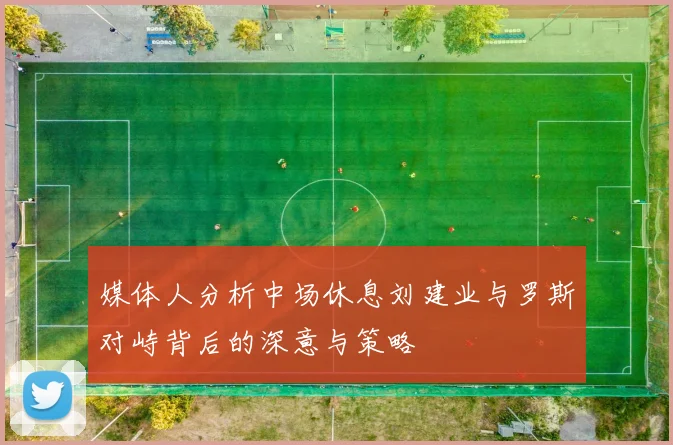 媒体人分析中场休息刘建业与罗斯对峙背后的深意与策略