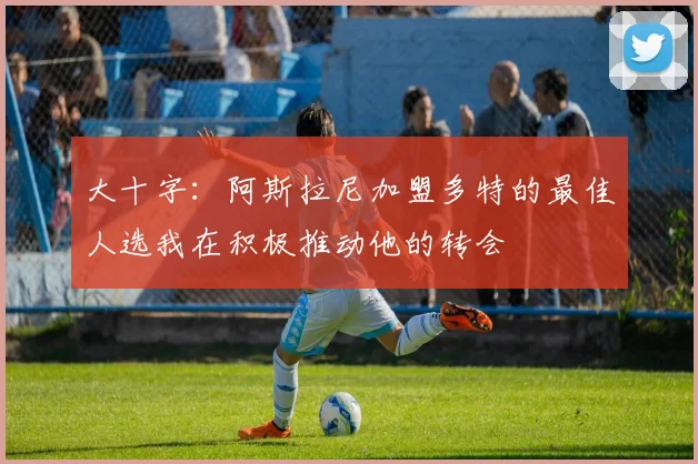 大十字：阿斯拉尼加盟多特的最佳人选我在积极推动他的转会