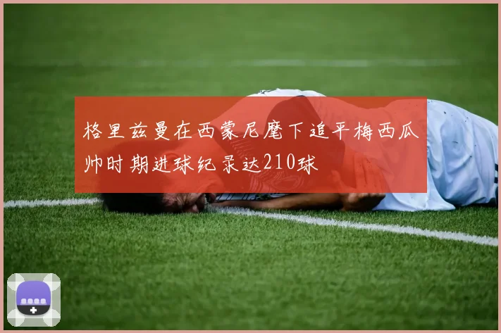 格里兹曼在西蒙尼麾下追平梅西瓜帅时期进球纪录达210球