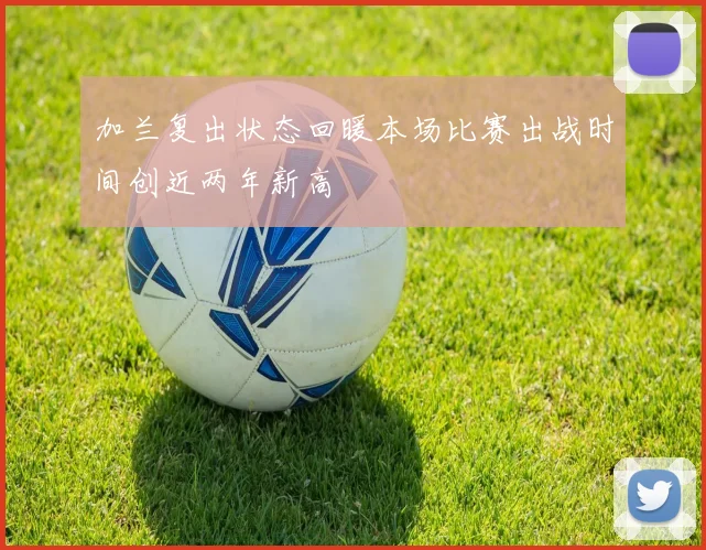 加兰复出状态回暖本场比赛出战时间创近两年新高