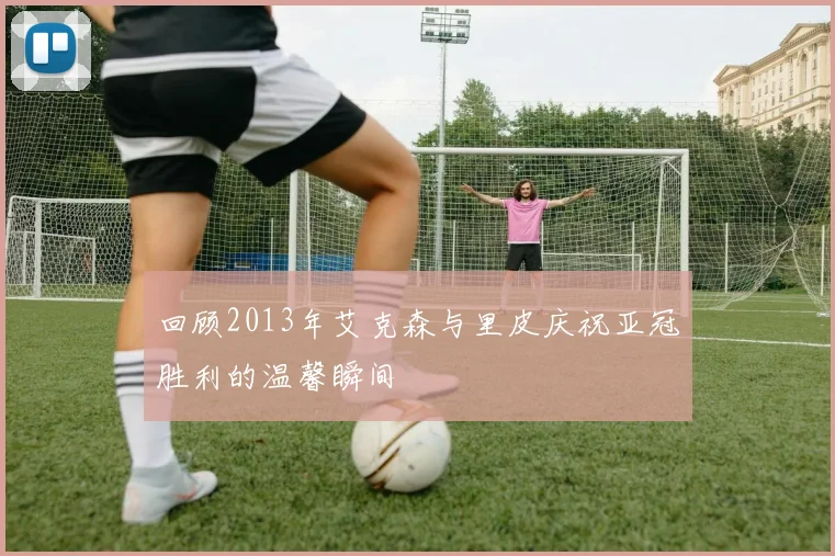 回顾2013年艾克森与里皮庆祝亚冠胜利的温馨瞬间