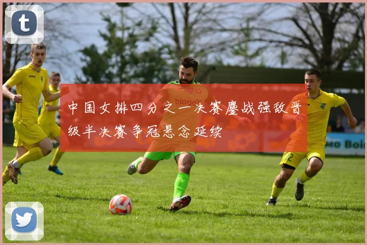 中国女排四分之一决赛鏖战强敌晋级半决赛争冠悬念延续