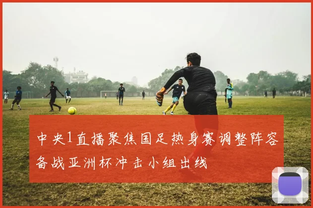 中央1直播聚焦国足热身赛调整阵容备战亚洲杯冲击小组出线