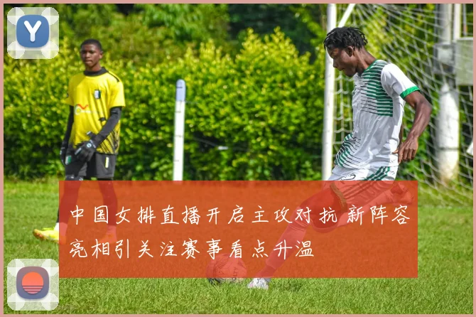 中国女排直播开启主攻对抗 新阵容亮相引关注赛事看点升温