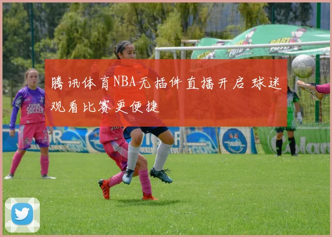 腾讯体育NBA无插件直播开启 球迷观看比赛更便捷