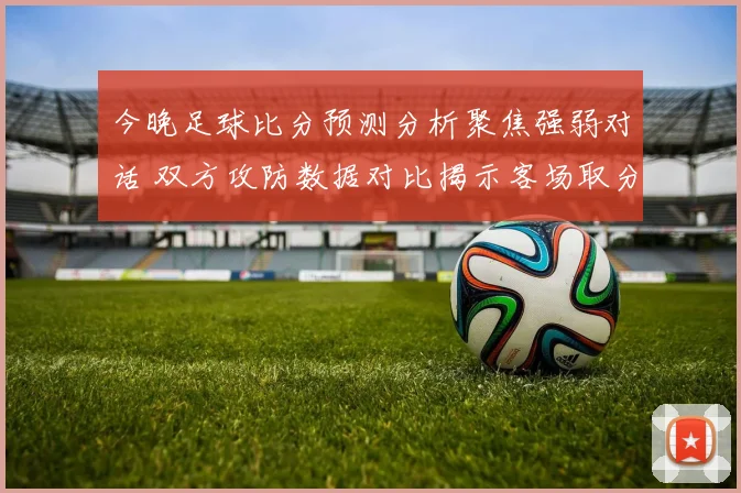 今晚足球比分预测分析聚焦强弱对话 双方攻防数据对比揭示客场取分看点