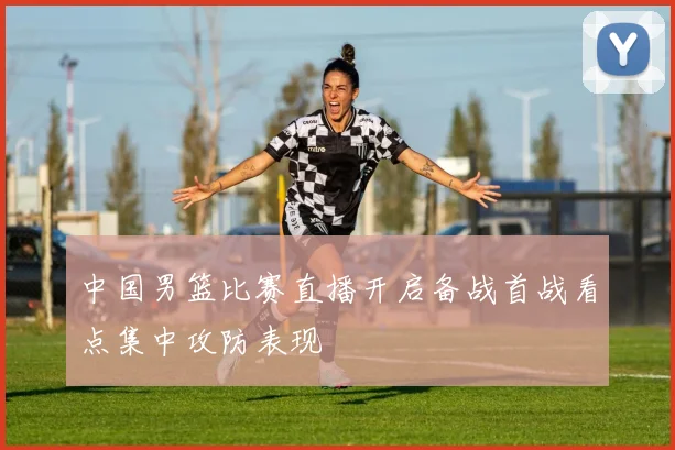 中国男篮比赛直播开启备战首战看点集中攻防表现