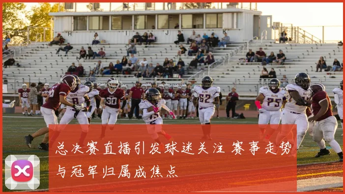 总决赛直播引发球迷关注 赛事走势与冠军归属成焦点
