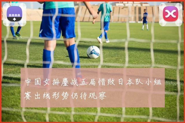 中国女排鏖战五局惜败日本队小组赛出线形势仍待观察