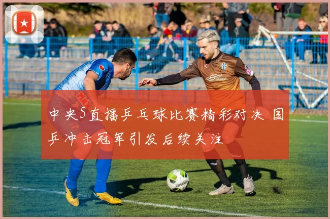 中央5直播乒乓球比赛精彩对决 国乒冲击冠军引发后续关注