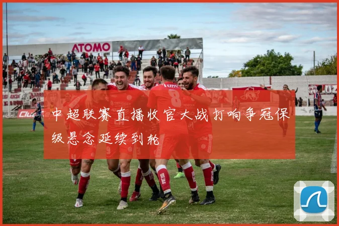 中超联赛直播收官大战打响争冠保级悬念延续到轮