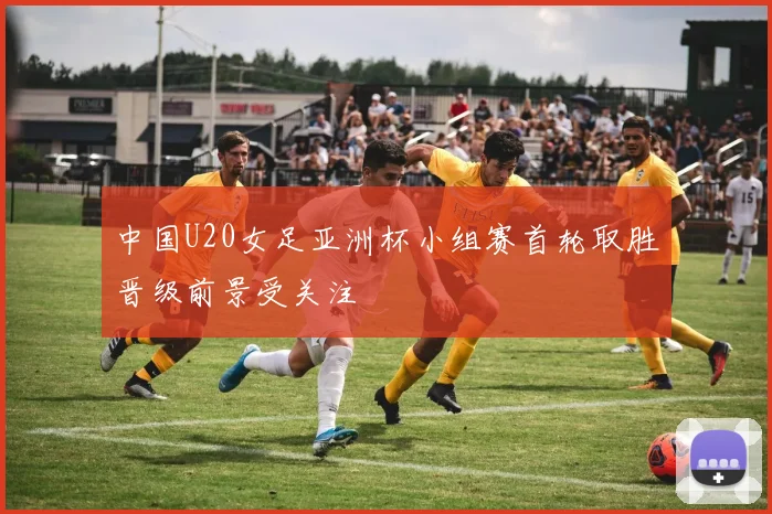 中国U20女足亚洲杯小组赛首轮取胜晋级前景受关注
