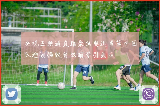 央视五频道直播聚焦奥运男篮中国队迎战强敌晋级前景引关注