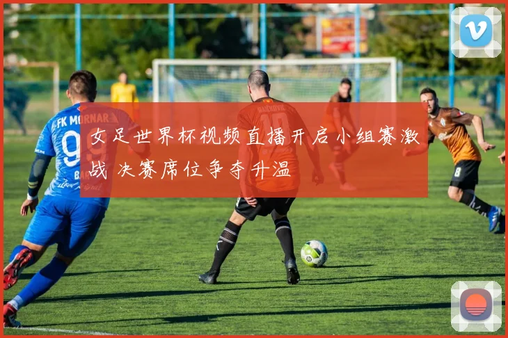 女足世界杯视频直播开启小组赛激战 决赛席位争夺升温